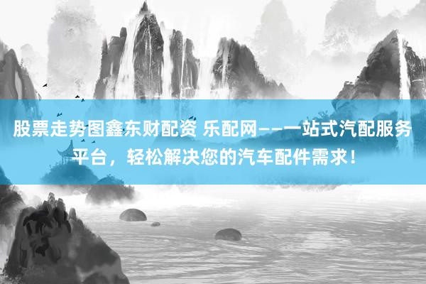 股票走势图鑫东财配资 乐配网——一站式汽配服务平台，轻松解决您的汽车配件需求！
