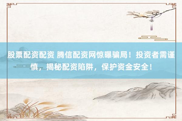股票配资配资 腾信配资网惊曝骗局！投资者需谨慎，揭秘配资陷阱，保护资金安全！