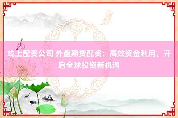 线上配资公司 外盘期货配资：高效资金利用，开启全球投资新机遇