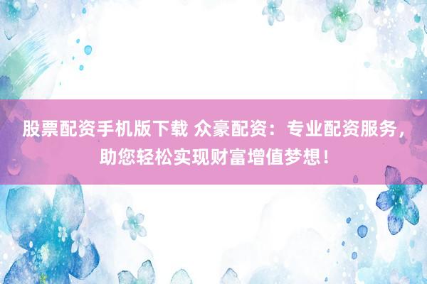 股票配资手机版下载 众豪配资：专业配资服务，助您轻松实现财富增值梦想！