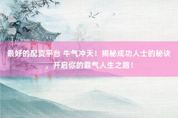 最好的配资平台 牛气冲天！揭秘成功人士的秘诀，开启你的霸气人生之路！