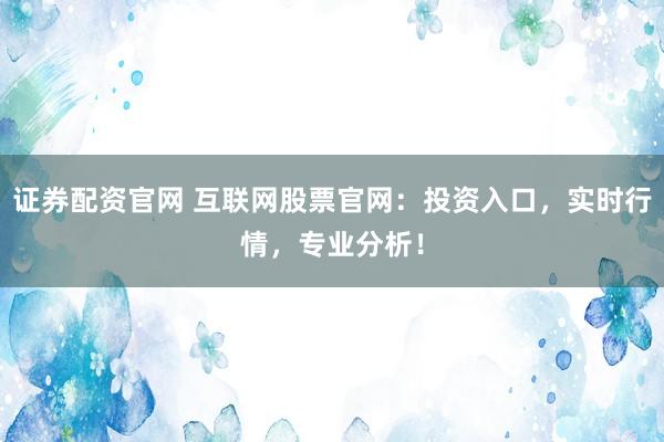证券配资官网 互联网股票官网：投资入口，实时行情，专业分析！