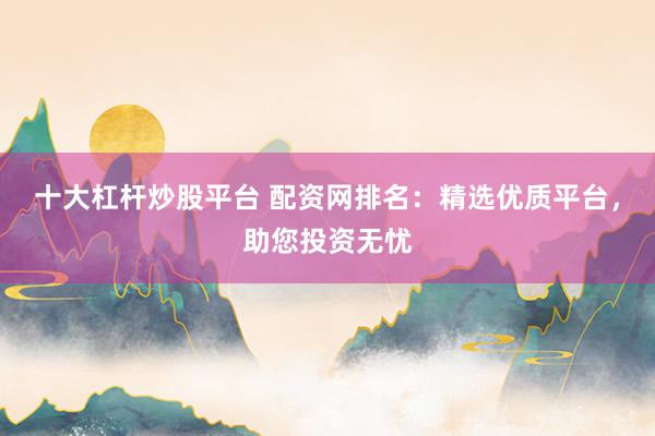十大杠杆炒股平台 配资网排名：精选优质平台，助您投资无忧