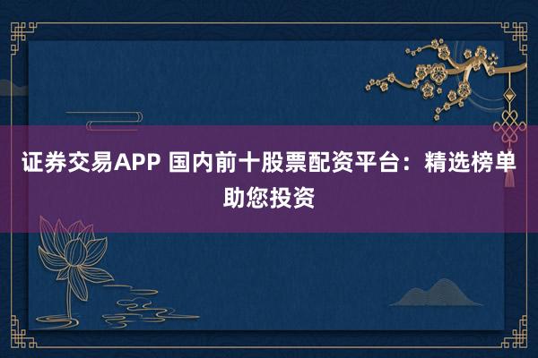证券交易APP 国内前十股票配资平台：精选榜单助您投资