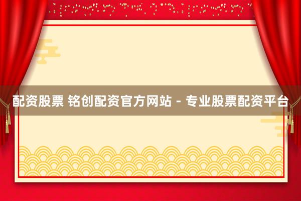 配资股票 铭创配资官方网站 - 专业股票配资平台