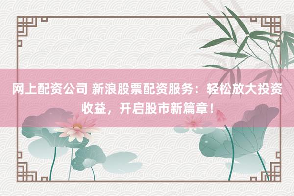 网上配资公司 新浪股票配资服务:轻松放大投资收益,开启股市新篇章!