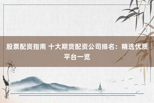 股票配资指南 十大期货配资公司排名：精选优质平台一览