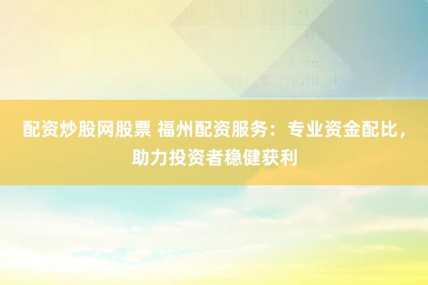 配资炒股网股票 福州配资服务：专业资金配比，助力投资者稳健获利