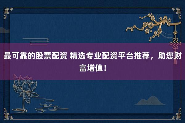 最可靠的股票配资 精选专业配资平台推荐，助您财富增值！