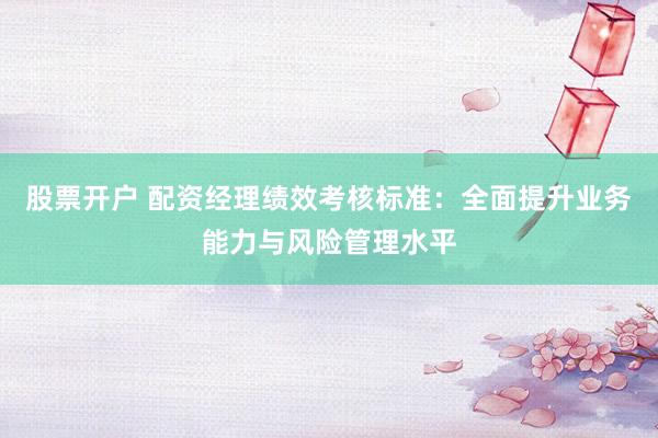 股票开户 配资经理绩效考核标准：全面提升业务能力与风险管理水平