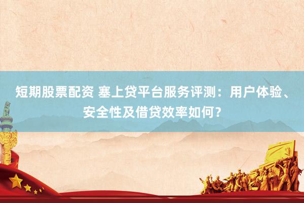短期股票配资 塞上贷平台服务评测：用户体验、安全性及借贷效率如何？