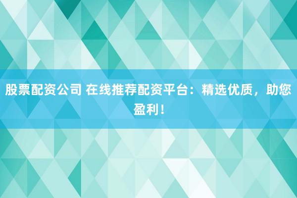 股票配资公司 在线推荐配资平台：精选优质，助您盈利！