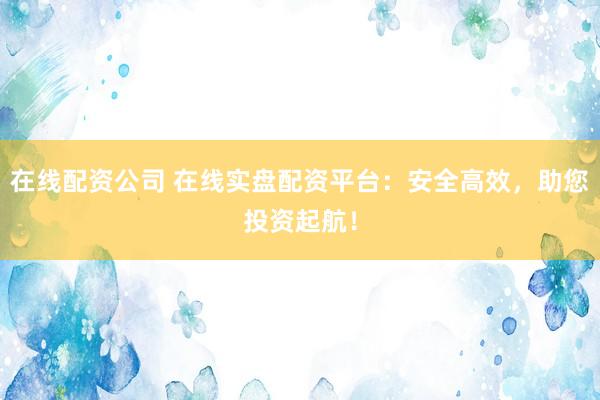 在线配资公司 在线实盘配资平台：安全高效，助您投资起航！
