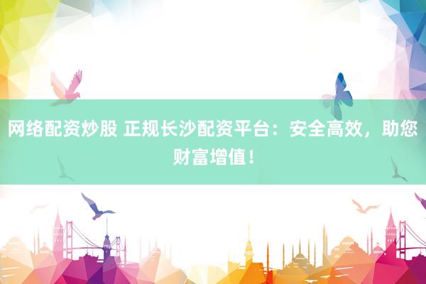 网络配资炒股 正规长沙配资平台：安全高效，助您财富增值！