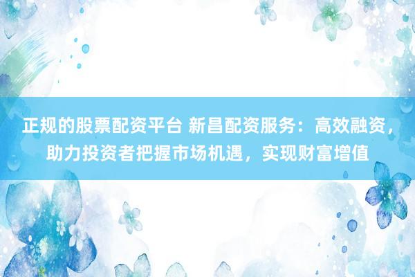 正规的股票配资平台 新昌配资服务：高效融资，助力投资者把握市场机遇，实现财富增值