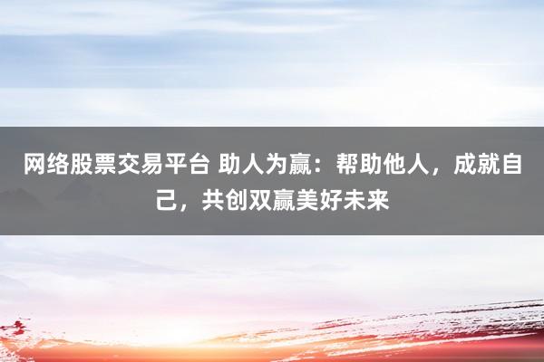 网络股票交易平台 助人为赢：帮助他人，成就自己，共创双赢美好未来