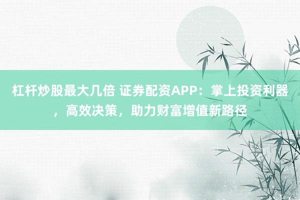 杠杆炒股最大几倍 证券配资APP：掌上投资利器，高效决策，助力财富增值新路径