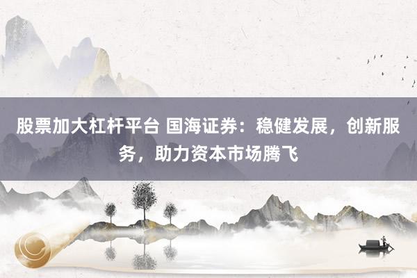 股票加大杠杆平台 国海证券：稳健发展，创新服务，助力资本市场腾飞