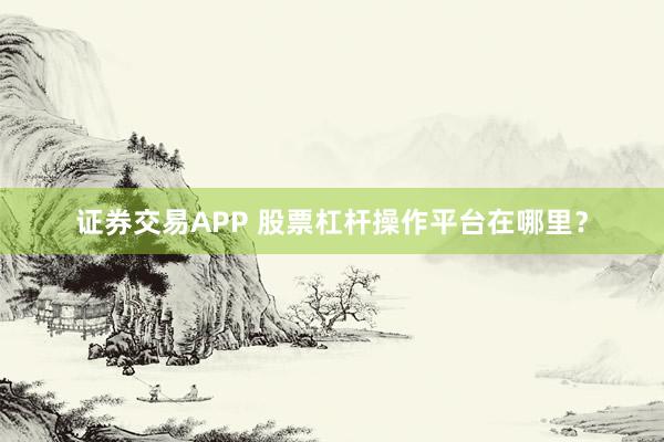 证券交易APP 股票杠杆操作平台在哪里？