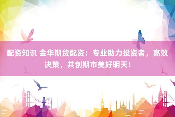 配资知识 金华期货配资：专业助力投资者，高效决策，共创期市美好明天！