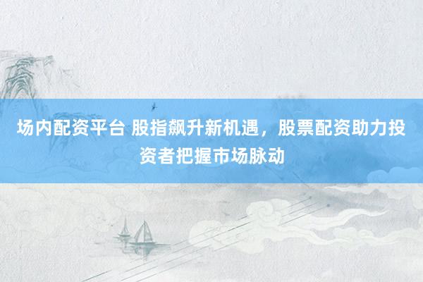 场内配资平台 股指飙升新机遇,股票配资助力投资者把握市场脉动