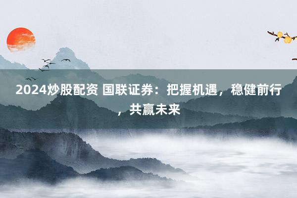 2024炒股配资 国联证券:把握机遇,稳健前行,共赢未来