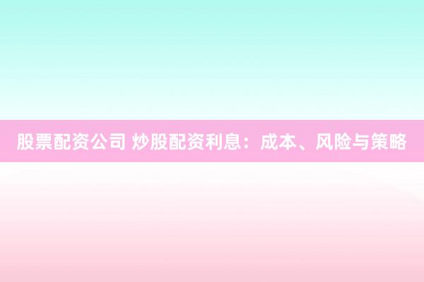股票配资公司 炒股配资利息：成本、风险与策略