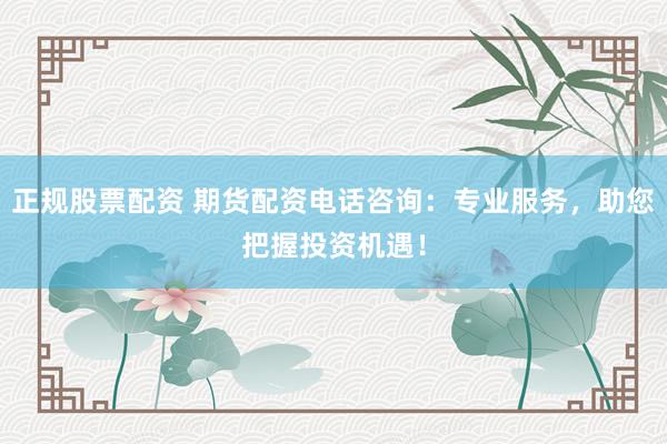 正规股票配资 期货配资电话咨询：专业服务，助您把握投资机遇！