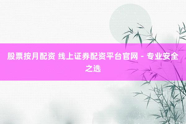 股票按月配资 线上证券配资平台官网 - 专业安全之选